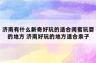 济南有什么新奇好玩的适合闺蜜玩耍的地方 济南好玩的地方适合亲子